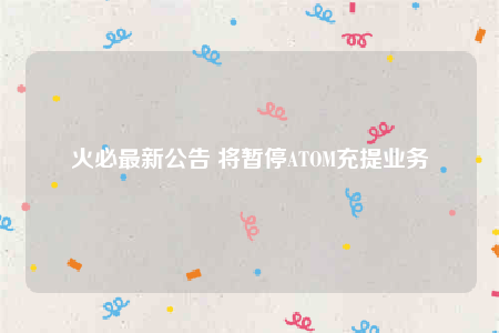 火必最新公告 将暂停ATOM充提业务-第1张图片-芝麻交易所下载